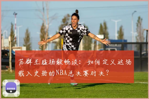 苏群王猛杨毅畅谈：如何定义这场载入史册的NBA总决赛对决？