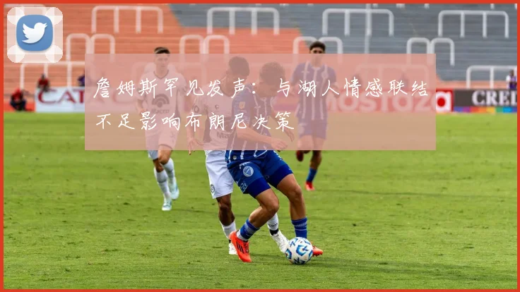詹姆斯罕见发声：与湖人情感联结不足影响布朗尼决策