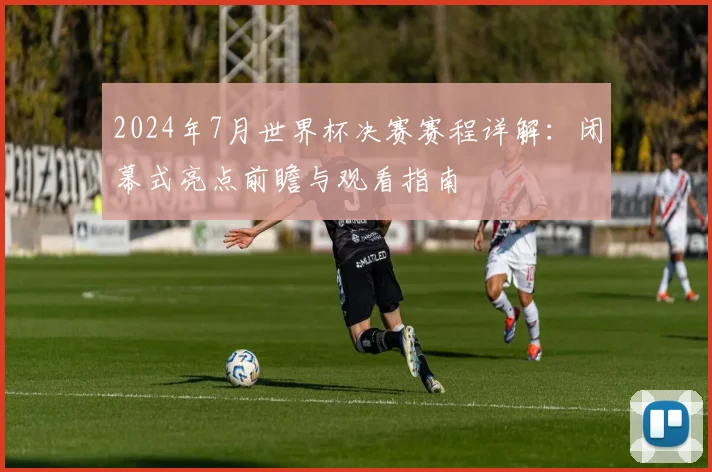2024年7月世界杯决赛赛程详解：闭幕式亮点前瞻与观看指南