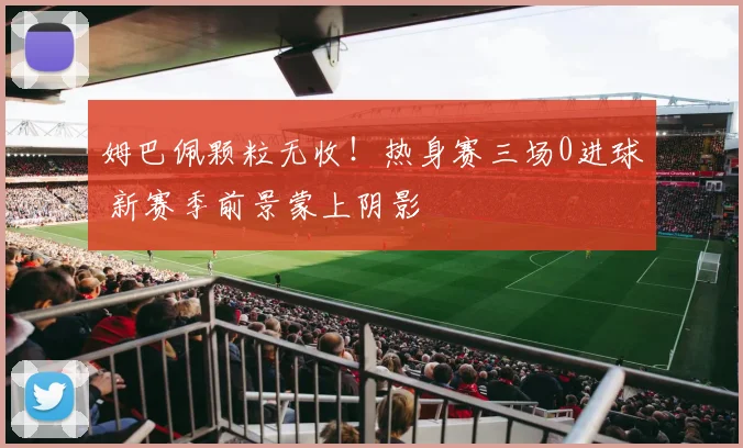 姆巴佩颗粒无收！热身赛三场0进球 新赛季前景蒙上阴影
