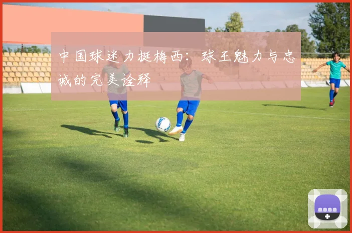 中国球迷力挺梅西：球王魅力与忠诚的完美诠释