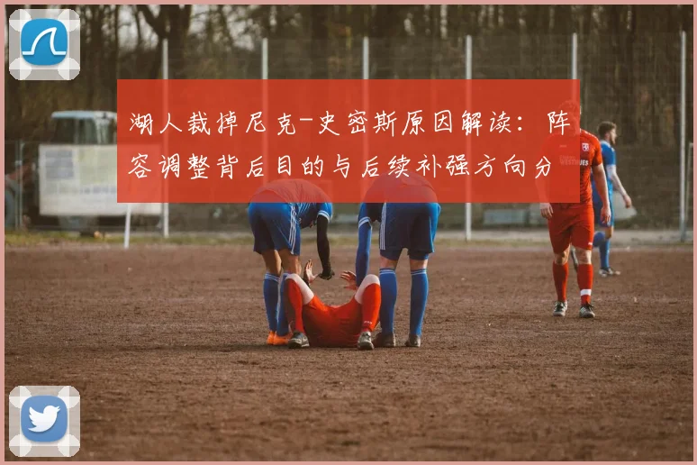 湖人裁掉尼克-史密斯原因解读：阵容调整背后目的与后续补强方向分析