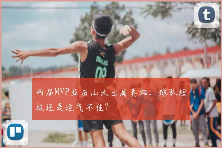 两届MVP亚历山大出局真相:球队短板还是运气不佳?