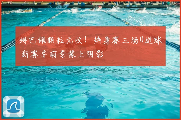 姆巴佩颗粒无收!热身赛三场0进球 新赛季前景蒙上阴影