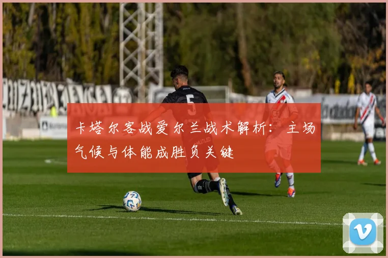 卡塔尔客战爱尔兰战术解析：主场气候与体能成胜负关键
