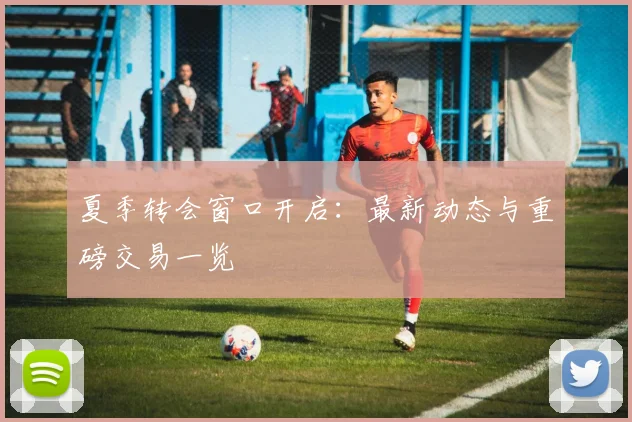 夏季转会窗口开启:最新动态与重磅交易一览