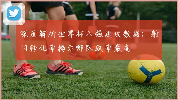 深度解析世界杯八强进攻数据：射门转化率揭示哪队效率最高