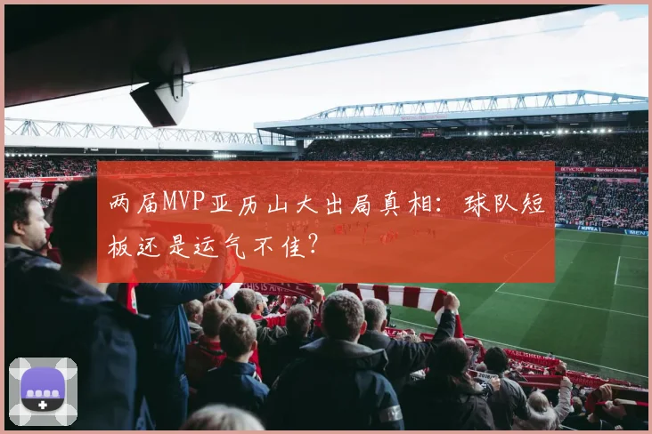 两届MVP亚历山大出局真相:球队短板还是运气不佳?