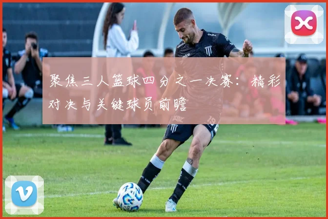 聚焦三人篮球四分之一决赛：精彩对决与关键球员前瞻