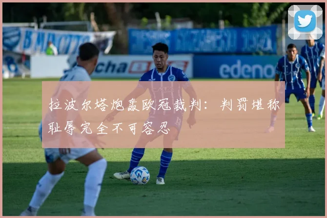 拉波尔塔炮轰欧冠裁判：判罚堪称耻辱完全不可容忍