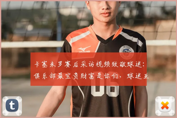 卡塞米罗赛后采访视频致敬球迷：俱乐部最宝贵财富是你们，球迷互动感言全记录