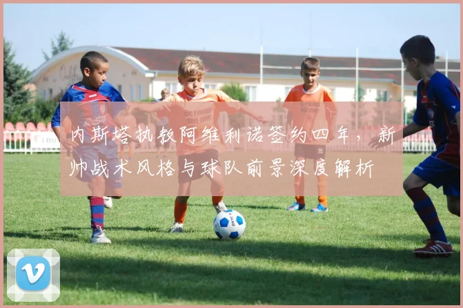 内斯塔执教阿维利诺签约四年，新帅战术风格与球队前景深度解析