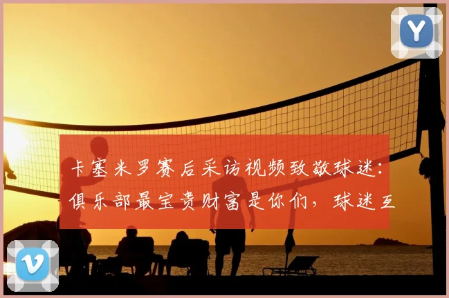 卡塞米罗赛后采访视频致敬球迷：俱乐部最宝贵财富是你们，球迷互动感言全记录