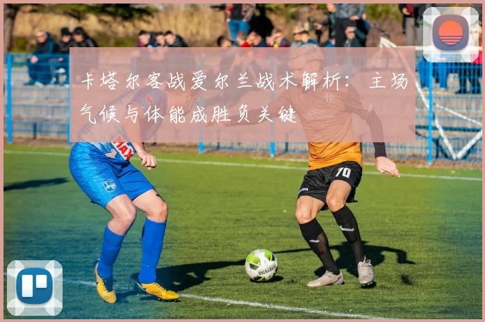 卡塔尔客战爱尔兰战术解析:主场气候与体能成胜负关键