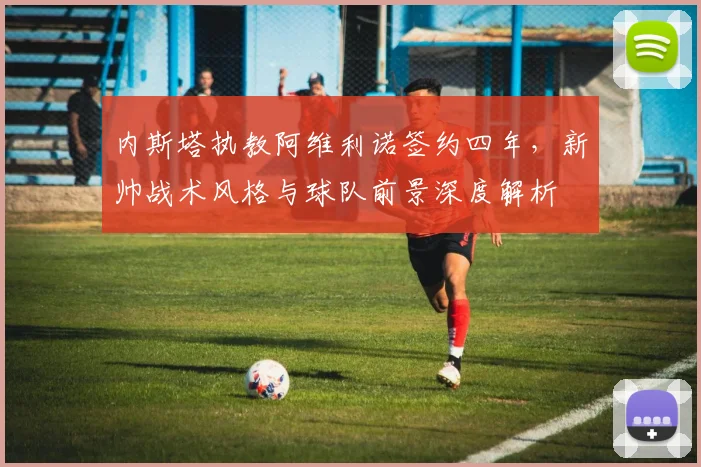 内斯塔执教阿维利诺签约四年，新帅战术风格与球队前景深度解析